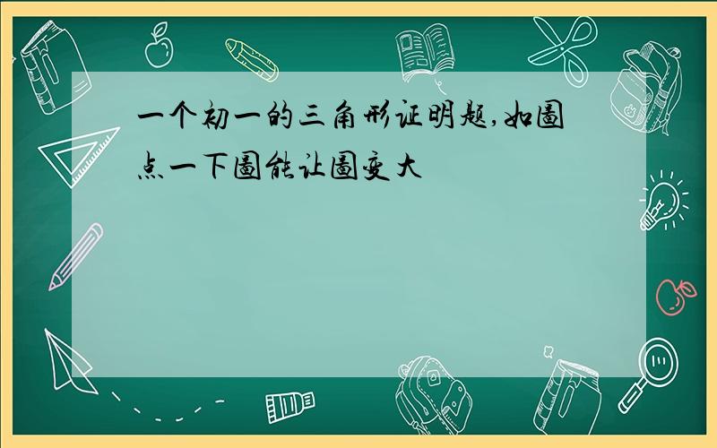 一个初一的三角形证明题,如图点一下图能让图变大