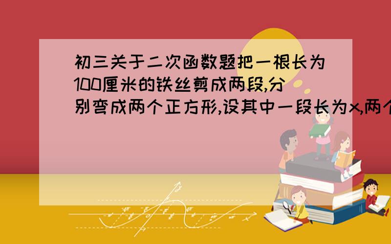 初三关于二次函数题把一根长为100厘米的铁丝剪成两段,分别弯成两个正方形,设其中一段长为x,两个正方形的面积为s,则s与x的函数解析式为 ,自变量x的取值范围 .把函数解析式化为最简形式。