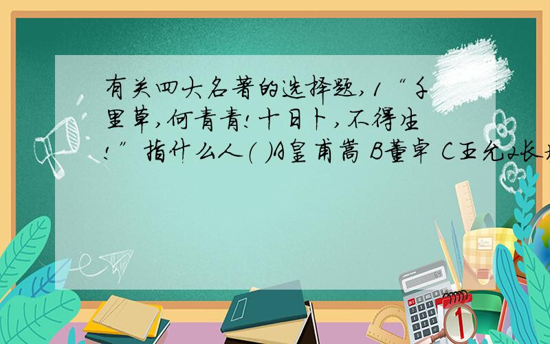 有关四大名著的选择题,1“千里草,何青青!十日卜,不得生!”指什么人（ ）A皇甫嵩 B董卓 C王允2长坡一战中,被魏将程昱称为“万人敌”的是谁（ )A关羽B张飞C赵云3是谁评价曹操是“治世之能