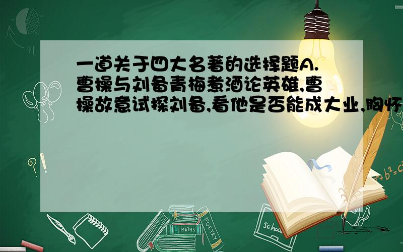 一道关于四大名著的选择题A.曹操与刘备青梅煮酒论英雄,曹操故意试探刘备,看他是否能成大业,胸怀大志.而刘备怕自己被曹操看出破绽,竭力掩盖,内心恐慌.B.误闯白虎堂、大闹野猪林、火烧