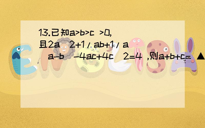 13.已知a>b>c >0,且2a^2+1/ab+1/a(a-b)-4ac+4c^2=4 ,则a+b+c= ▲ 注；b大于等于c