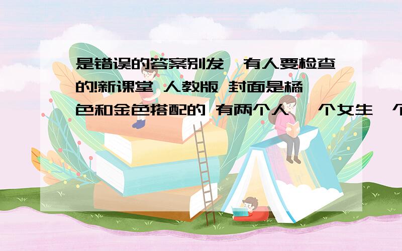 是错误的答案别发,有人要检查的!新课堂 人教版 封面是橘色和金色搭配的 有两个人 一个女生一个男生 都是上半身特写 女的用手打对勾的手势 男的摸着下巴在思考.