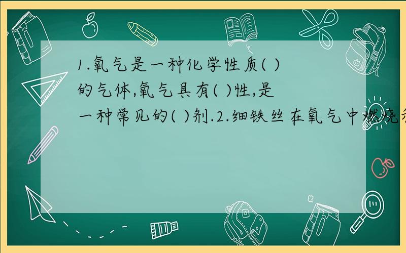 1.氧气是一种化学性质( )的气体,氧气具有( )性,是一种常见的( )剂.2.细铁丝在氧气中燃烧和在空气中生锈的不同点是( ),相同点是( ).