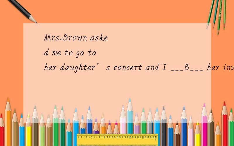 Mrs.Brown asked me to go to her daughter’s concert and I ___B___ her invitation with pleasure.a、achieved b、 accepted c、 received d、 obtained为什么不能是C received an invitation没有吗？