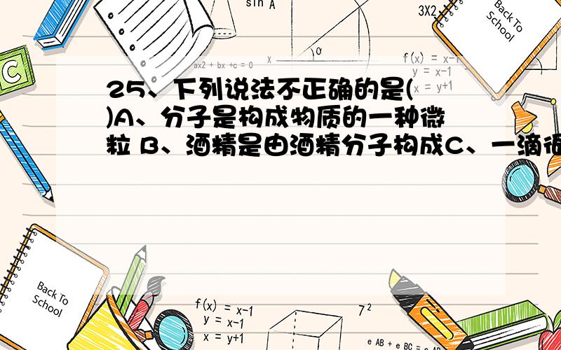 25、下列说法不正确的是( )A、分子是构成物质的一种微粒 B、酒精是由酒精分子构成C、一滴很小的水就是一个分子 D、自然界中有很多种分子26、下列有关溶解性的说法错误的是( )A.在一定条