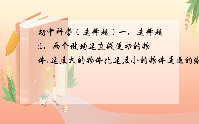 初中科学（选择题）一、选择题：1、两个做均速直线运动的物体,速度大的物体比速度小的物体通过的路程（ ）   A.长     B.短     C.一样长     D.无法判断2、平直公路上匀速行驶的一辆汽车,30m