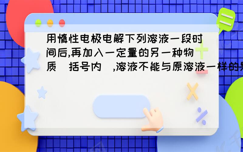 用惰性电极电解下列溶液一段时间后,再加入一定量的另一种物质（括号内）,溶液不能与原溶液一样的是A.CuCl2(CuCl2)B.NaOH(NaOH)C.NaCl(HCl)D.CuSO4(CuO)