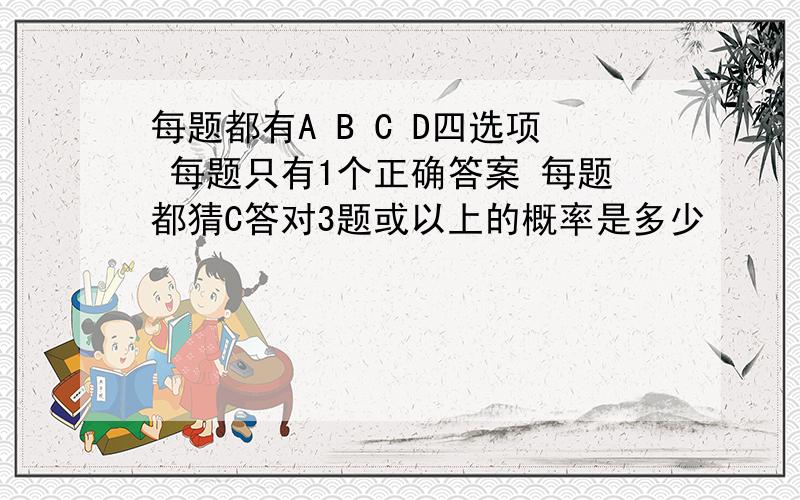 每题都有A B C D四选项 每题只有1个正确答案 每题都猜C答对3题或以上的概率是多少