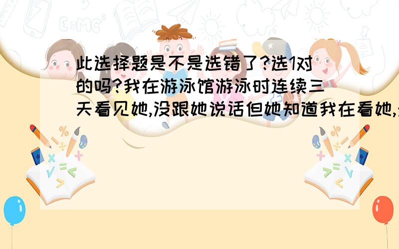 此选择题是不是选错了?选1对的吗?我在游泳馆游泳时连续三天看见她,没跟她说话但她知道我在看她,最后一天要了手机号,过几天和她有了第一次约会,先吃饭后来去喝咖啡.我想吻她但她拒绝