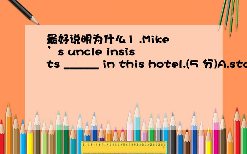 最好说明为什么1 .Mike’s uncle insists ______ in this hotel.(5 分)A.staying not B.not to stay C.that he would not stay D.that he not stay2 .The course normally attracts 20 students per year,_______ up to half will be from overseas.(5 分)A.i