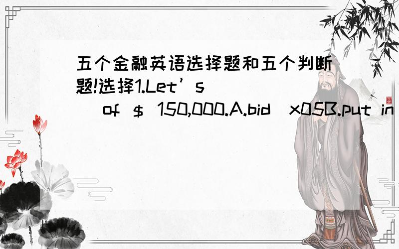 五个金融英语选择题和五个判断题!选择1.Let’s ( ) of ＄ 150,000.A.bid\x05B.put in a bid\x05C.put a bid\x05D.put bid2.With a ( ) deposit,you would be able to withdraw money whenever you need.A.demand\x05B.time\x05C.fixed\x05D.irregula