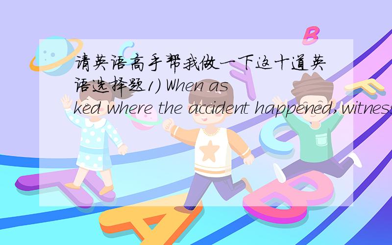 请英语高手帮我做一下这十道英语选择题1) When asked where the accident happened,witnesses showed the police the exact _____of the accident.A.vocation B.directionC.location D.goal 2) As a well-educated man,he ____________judge by appea