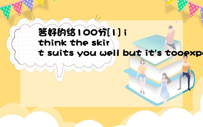 答好的给100分[1] i think the skirt suits you well but it's tooexpensive .let me [ ]it a think up b think about[2]the younge college students does a part time job in the evening [ ]he can pay for his schooling.a in this way b by the way [3]soldie