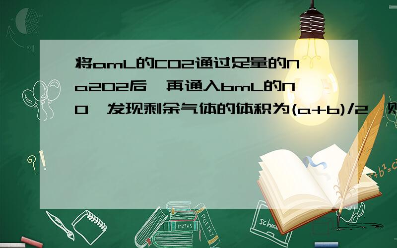 将amL的CO2通过足量的Na2O2后,再通入bmL的NO,发现剩余气体的体积为(a+b)/2,则CO2和NO的体积比不可能是( )A.1:1 B.2:1 C.3:1 D.1:2答案是选D,笔记记的是a/b>=1,所以D不可能 麻烦讲解一下为什么,