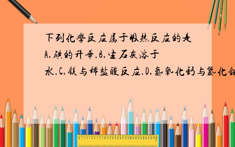 下列化学反应属于吸热反应的是A,碘的升华.B,生石灰溶于水.C,镁与稀盐酸反应.D,氢氧化钙与氯化铵晶体混合