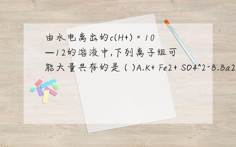 由水电离出的c(H+)＝10—12的溶液中,下列离子组可能大量共存的是 ( )A.K+ Fe2+ SO4^2-B.Ba2+ K+ CL-C.Na+ I- NO3-D.K+ CL- HCO3-