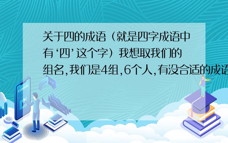 关于四的成语（就是四字成语中有‘四’这个字）我想取我们的组名,我们是4组,6个人,有没合适的成语或词来概括?各位大侠帮帮忙、、、、、不会的别留言可以谐音,显示出很厉害,下面的词