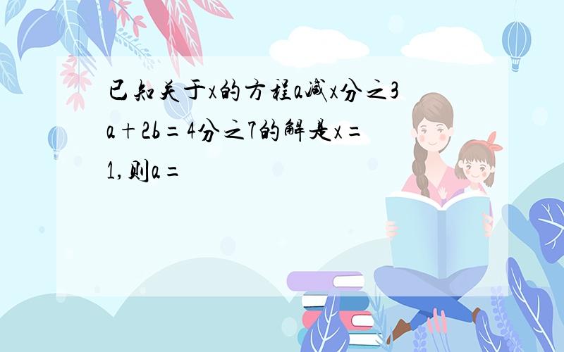 已知关于x的方程a减x分之3a+2b=4分之7的解是x=1,则a=