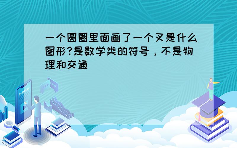 一个圆圈里面画了一个叉是什么图形?是数学类的符号，不是物理和交通