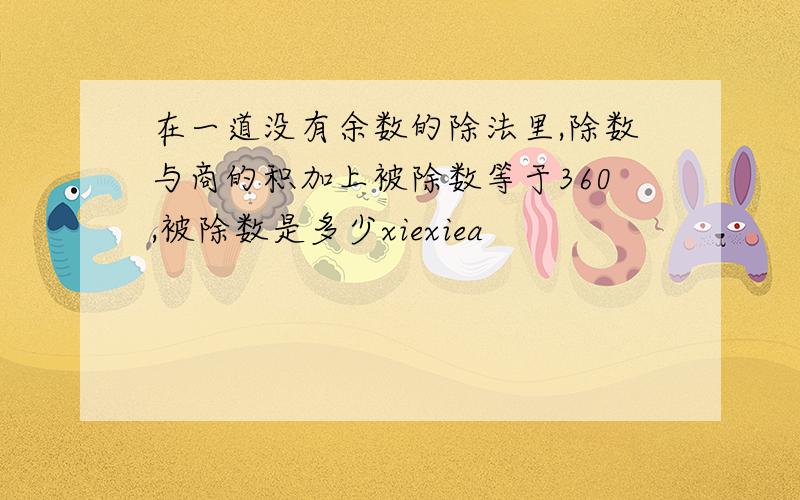 在一道没有余数的除法里,除数与商的积加上被除数等于360,被除数是多少xiexiea