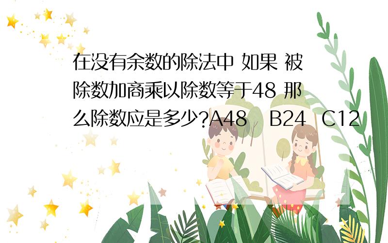 在没有余数的除法中 如果 被除数加商乘以除数等于48 那么除数应是多少?A48   B24  C12