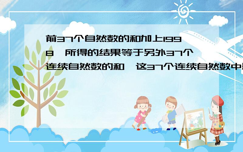 前37个自然数的和加上1998,所得的结果等于另外37个连续自然数的和,这37个连续自然数中最小的是除了要说明答案,还要说明为什么