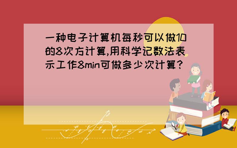 一种电子计算机每秒可以做10的8次方计算,用科学记数法表示工作8min可做多少次计算?