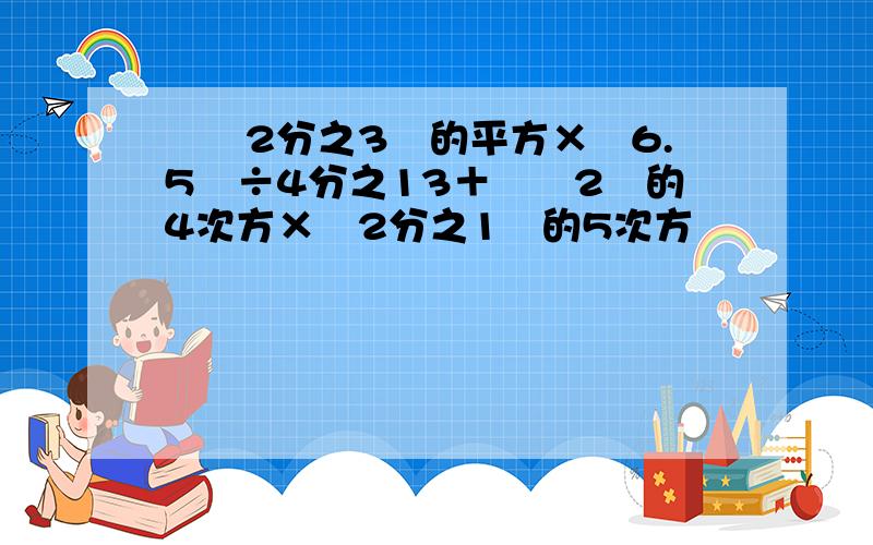 ﹙﹣2分之3﹚的平方×﹙6.5﹚÷4分之13＋﹙﹣2﹚的4次方×﹙2分之1﹚的5次方