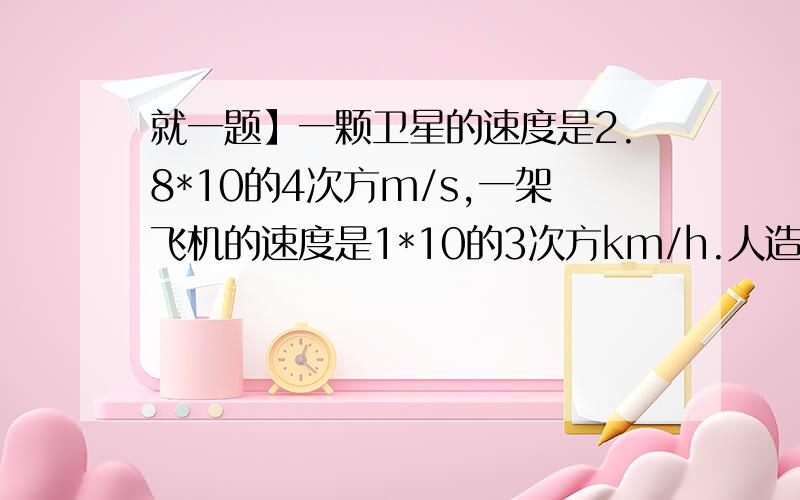 就一题】一颗卫星的速度是2.8*10的4次方m/s,一架飞机的速度是1*10的3次方km/h.人造卫星一颗卫星的速度是2.8*10的4次方m/s,一架飞机的速度是1*10的3次方km/h.人造卫星的速度是飞机的多少倍