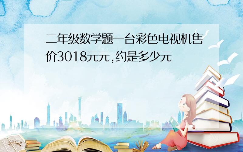 二年级数学题一台彩色电视机售价3018元元,约是多少元