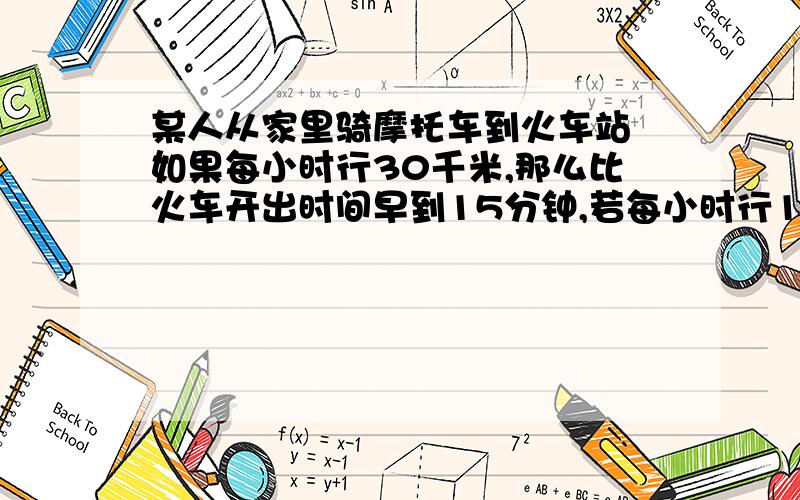 某人从家里骑摩托车到火车站 如果每小时行30千米,那么比火车开出时间早到15分钟,若每小时行18千米,那那么比火车开出时间迟到15分钟.现在此人打算在火车开车前10分钟到达火车站,求此人此