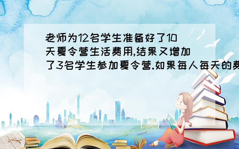 老师为12名学生准备好了10天夏令营生活费用,结果又增加了3名学生参加夏令营.如果每人每天的费用不变,老师准备的这些费用可维持多少天?