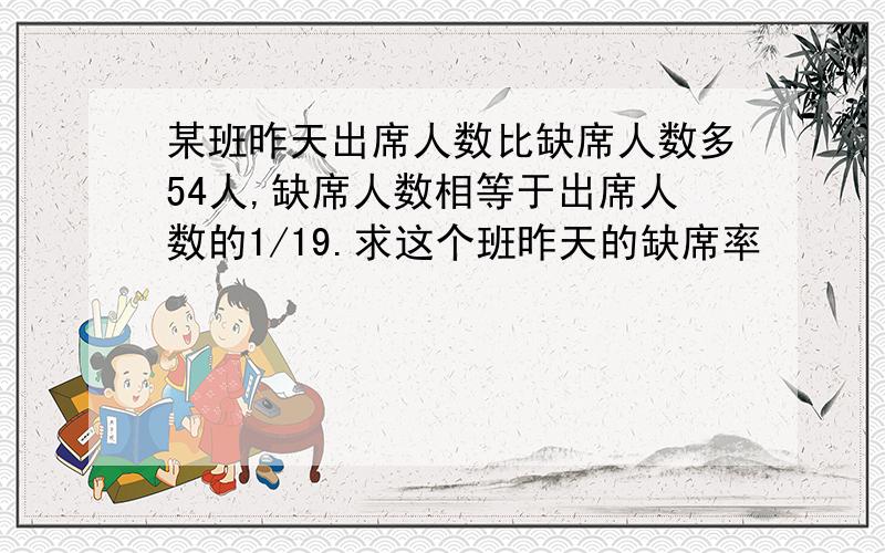 某班昨天出席人数比缺席人数多54人,缺席人数相等于出席人数的1/19.求这个班昨天的缺席率