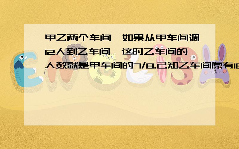 甲乙两个车间,如果从甲车间调12人到乙车间,这时乙车间的人数就是甲车间的7/8.已知乙车间原有16人.求甲车间原有多少人?