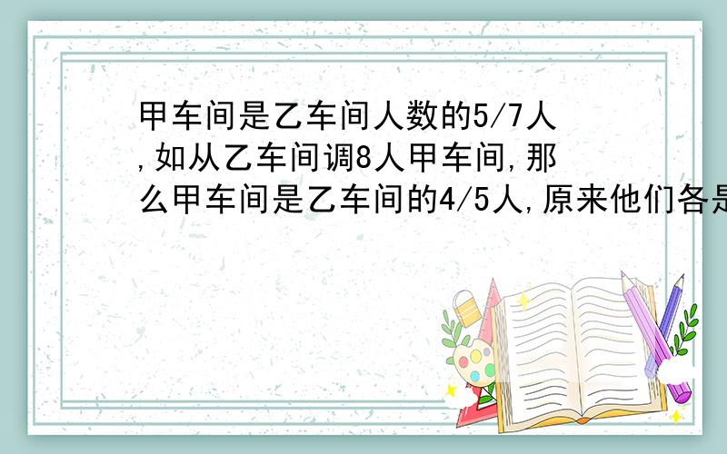 甲车间是乙车间人数的5/7人,如从乙车间调8人甲车间,那么甲车间是乙车间的4/5人,原来他们各是多少人