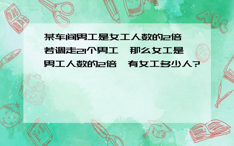 某车间男工是女工人数的2倍,若调走21个男工,那么女工是男工人数的2倍,有女工多少人?