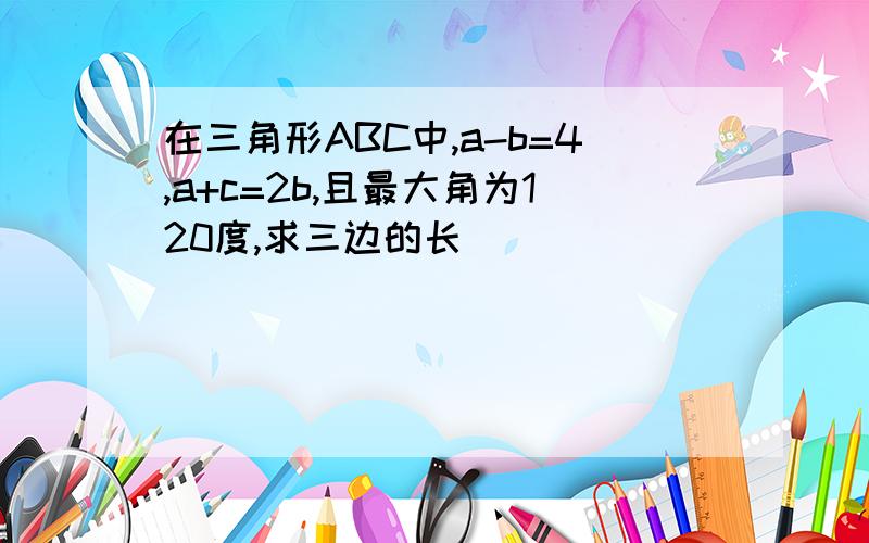 在三角形ABC中,a-b=4,a+c=2b,且最大角为120度,求三边的长