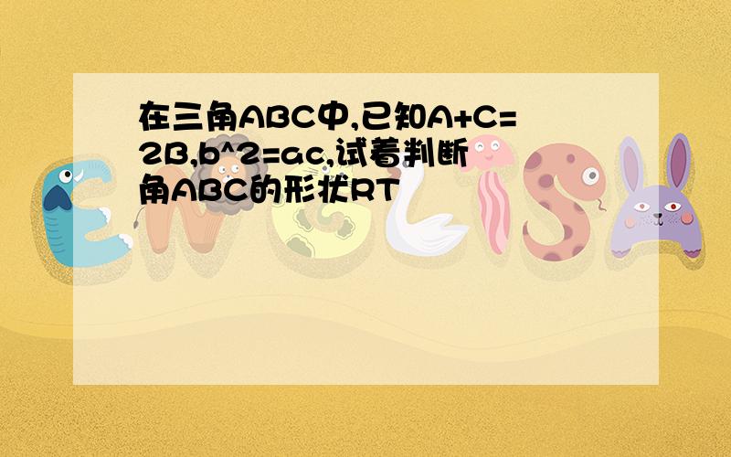 在三角ABC中,已知A+C=2B,b^2=ac,试着判断角ABC的形状RT