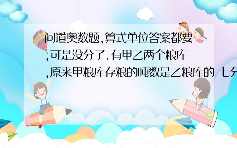 问道奥数题,算式单位答案都要,可是没分了.有甲乙两个粮库,原来甲粮库存粮的吨数是乙粮库的 七分之五,如果从乙粮库调6吨粮食到甲粮库,甲粮库存粮的吨数是乙粮库的 五分之四.原来,甲乙