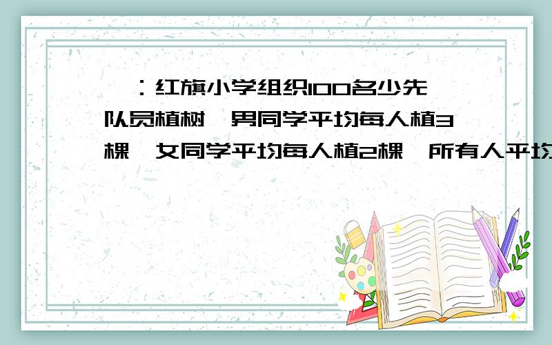 一：红旗小学组织100名少先队员植树,男同学平均每人植3棵,女同学平均每人植2棵,所有人平均每人植树2.6棵,参加植树活动的男、女生各有多少人?（要求：用比例思路解,别用方程算,）二：小