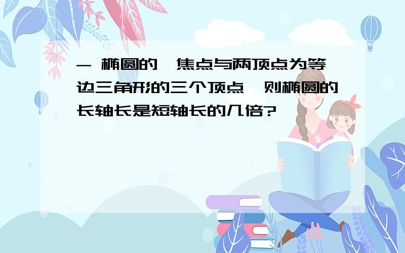 - 椭圆的一焦点与两顶点为等边三角形的三个顶点,则椭圆的长轴长是短轴长的几倍?