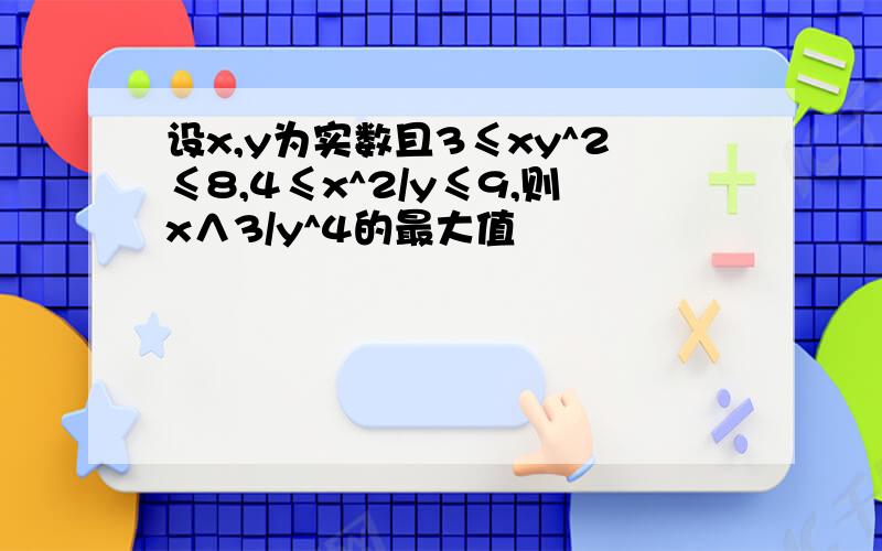 设x,y为实数且3≤xy^2≤8,4≤x^2/y≤9,则x∧3/y^4的最大值