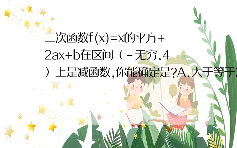 二次函数f(x)=x的平方+2ax+b在区间（-无穷,4）上是减函数,你能确定是?A.大于等于2B.b大于等于2 C.a小于等于负四 D.小于等于负四