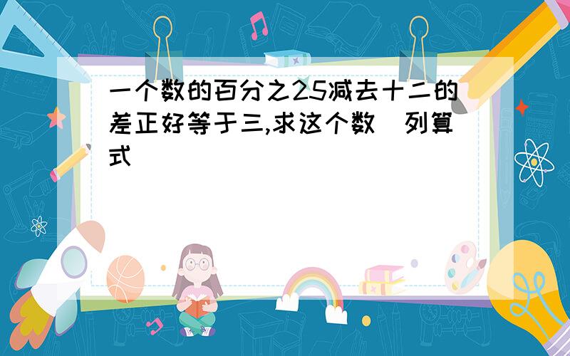 一个数的百分之25减去十二的差正好等于三,求这个数（列算式