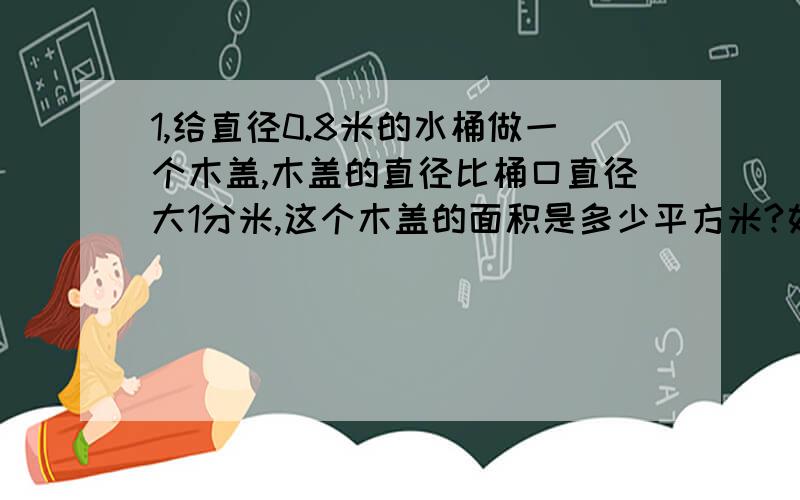 1,给直径0.8米的水桶做一个木盖,木盖的直径比桶口直径大1分米,这个木盖的面积是多少平方米?如果在木盖的边上钉一圈铁片,铁片长多少米?2,水结成冰后,体积增加 ,有一块体积是2立方米的冰,