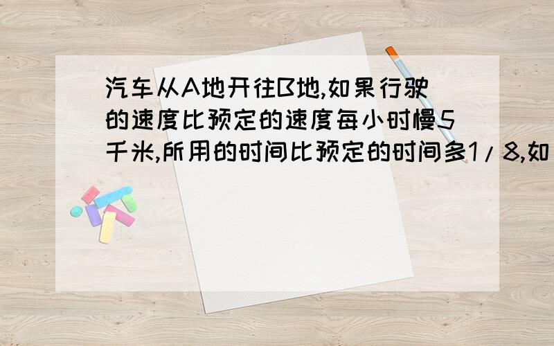 汽车从A地开往B地,如果行驶的速度比预定的速度每小时慢5千米,所用的时间比预定的时间多1/8,如果行驶的速度比预定的速度增加1/3,所用的时间将比预定的时间少1小时,求A、B俩地间的路程.