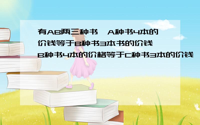 有AB两三种书,A种书4本的价钱等于B种书3本书的价钱,B种书4本的价格等于C种书3本的价钱,C种书每本比A种书贵1.4元.A种书每本多少元?