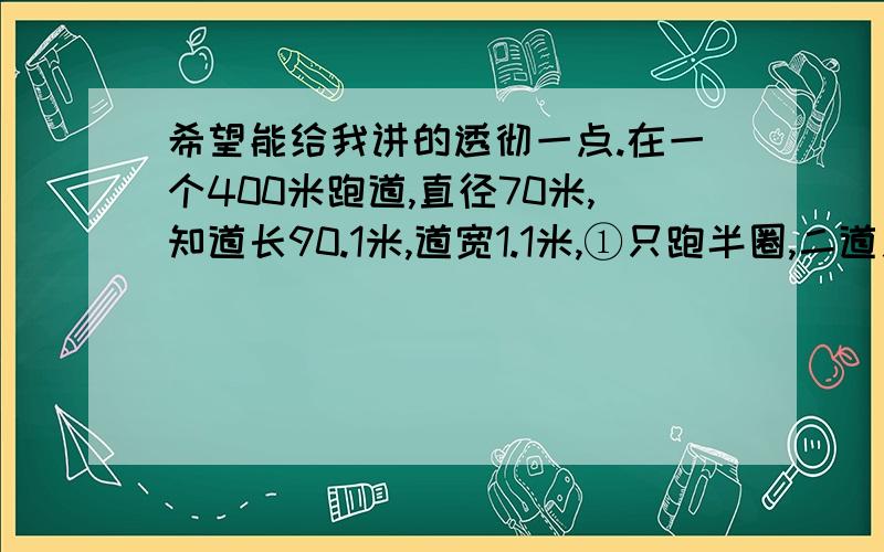 希望能给我讲的透彻一点.在一个400米跑道,直径70米,知道长90.1米,道宽1.1米,①只跑半圈,二道之间相距多少米?②跑一整圈,二道之间相距多少米?必须算对.