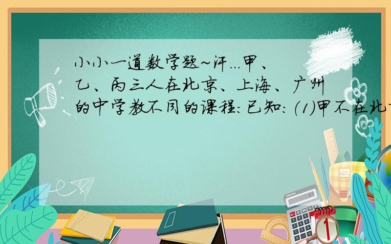 小小一道数学题~汗...甲、乙、丙三人在北京、上海、广州的中学教不同的课程:已知：（1）甲不在北京工作,乙不在上海工作；（2）在北京工作的人不教外语；（3）在上海工作的人教数学；