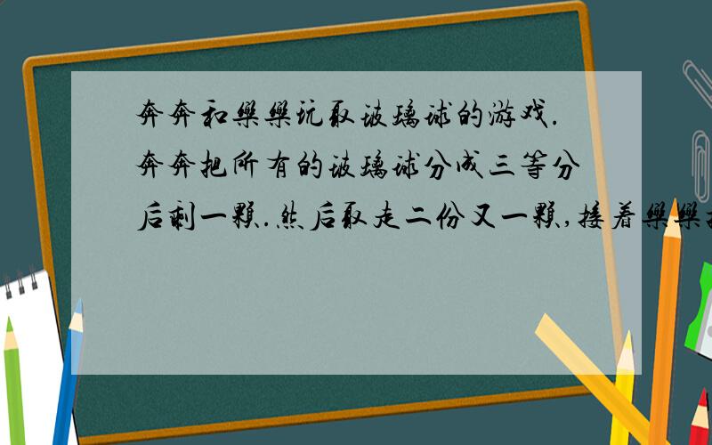 奔奔和乐乐玩取玻璃球的游戏.奔奔把所有的玻璃球分成三等分后剩一颗.然后取走二份又一颗,接着乐乐把剩下的玻璃球再分成三等份又剩一颗；乐乐也取走二份又一颗；最后剩下的玻璃球再